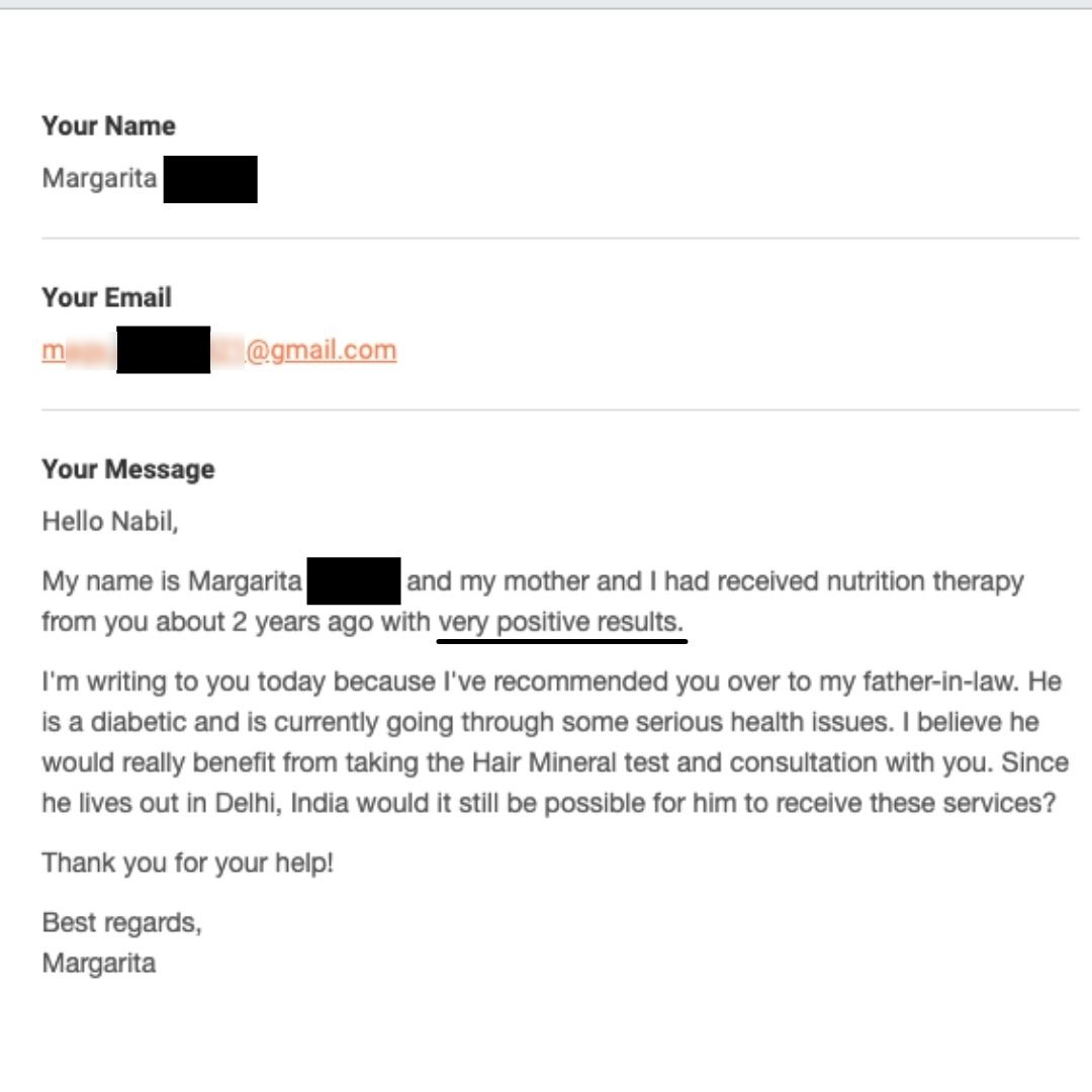Testimonial: Hello Nabil, My name is Margarita [blacked out] and my mother and I had received nutrition therapy from you about 2 years ago with very positive results. I'm writing to you today because I've recommended you over to my father-in-law. He is a diabetic and is currently going...