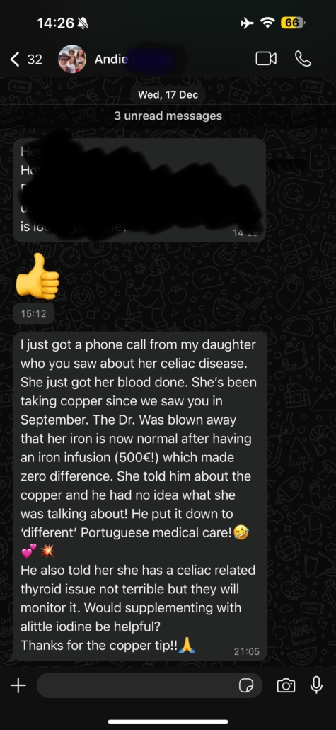 Testimonial: I just got a phone call from my daughter who you saw about her celiac disease. She just got her blood done. She's been taking copper since we saw you in September. The Dr. Was blown away that her iron is now normal after having an iron infusion (500€!) which made zero...