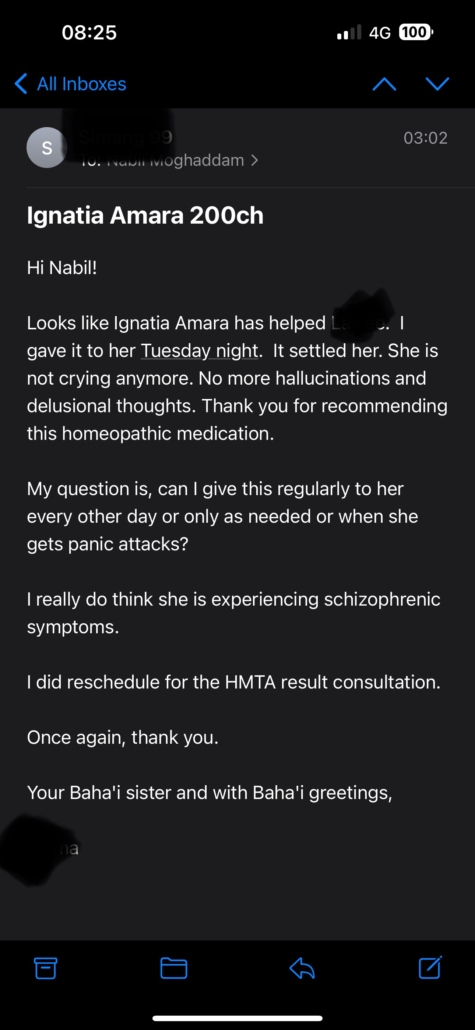 Testimonial: Hi Nabil! Looks like Ignatia Amara has helped [blacked out].  I gave it to her Tuesday night.  It settled her. She is not crying anymore. No more hallucinations and delusional thoughts. Thank you for recommending this homeopathic medication. My question is, can I give this regularly...